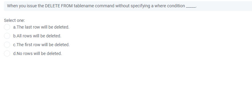 When you issue the DELETE FROM tablename command without specifying a where condition,
Select one:
a. The last row will be deleted.
b.All rows will be deleted.
c.The first row will be deleted.
d.No rows will be deleted.
