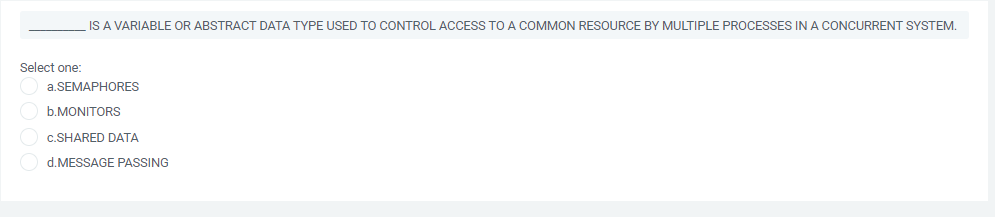 IS A VARIABLE OR ABSTRACT DATA TYPE USED TO CONTROL ACCESS TO A COMMON RESOURCE BY MULTIPLE PROCESSES INA CONCURRENT SYSTEM.
Select one:
a.SEMAPHORES
b.MONITORS
c.SHARED DATA
O d.MESSAGE PASSING
