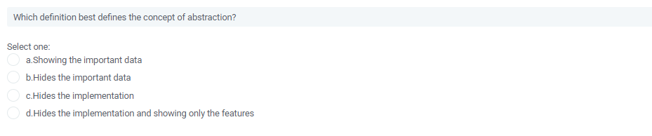 Which definition best defines the concept of abstraction?
Select one:
a.Showing the important data
b.Hides the important data
c.Hides the implementation
d.Hides the implementation and showing only the features
