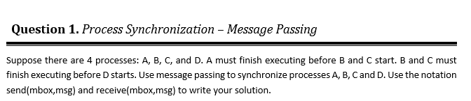 Question 1. Process Synchronization – Message Passing
Suppose there are 4 processes: A, B, C, and D. A must finish executing before B and C start. B and C must
finish executing before D starts. Use message passing to synchronize processes A, B, Cand D. Use the notation
send(mbox,msg) and receive(mbox,msg) to write your solution.
