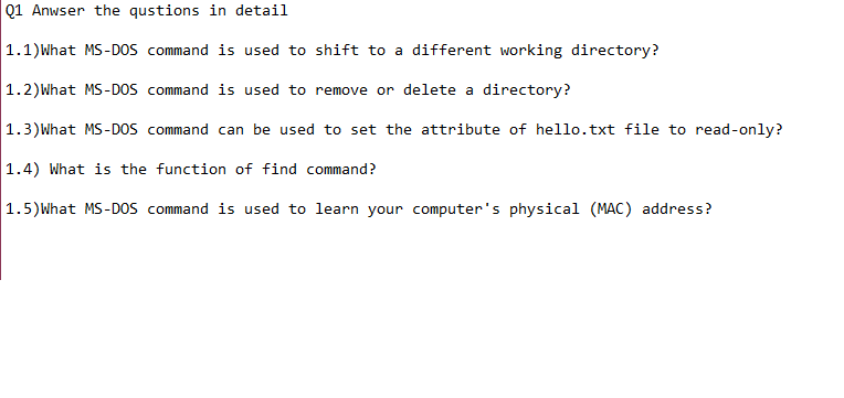 Q1 Anwser the qustions in detail
1.1)What MS-DOS command is used to shift to a different working directory?
1.2)What MS-DOS command is used to remove or delete a directory?
1.3)What MS-DOS command can be used to set the attribute of hello.txt file to read-only?
1.4) What is the function of find command?
1.5)What MS-DOS command is used to learn your computer's physical (MAC) address?
