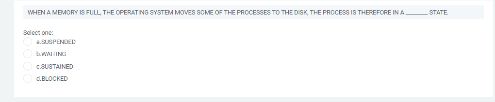 WHEN A MEMORY IS FULL, THE OPERATING SYSTEM MOVES SOME OF THE PROCESSES TO THE DISK, THE PROCESS IS THEREFORE IN A
STATE.
Select one:
a.SUSPENDED
b.WAITING
c.SUSTAINED
d.BLOCKED
