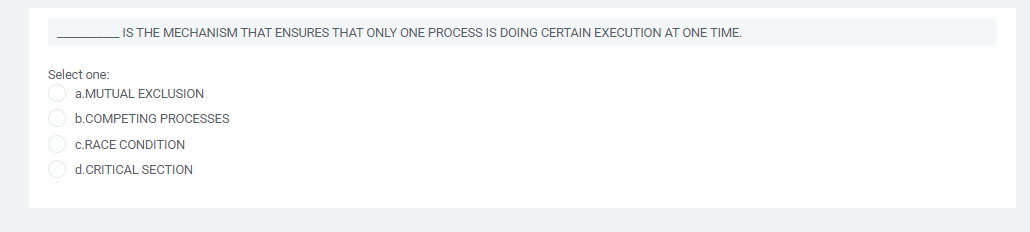 IS THE MECHANISM THAT ENSURES THAT ONLY ONE PROCESS IS DOING CERTAIN EXECUTION AT ONE TIME.
Select one:
a.MUTUAL EXCLUSION
b.COMPETING PROCESSES
c.RACE CONDITION
d.CRITICAL SECTION
