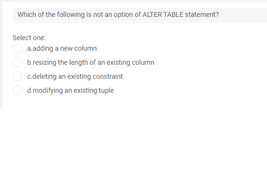 Which of the following is not an option of ALTER TABLE statement?
Select one:
a.adding a new column
b.resizing the length of an existing column
c.deleting an existing constraint
d.modifying an existing tuple
