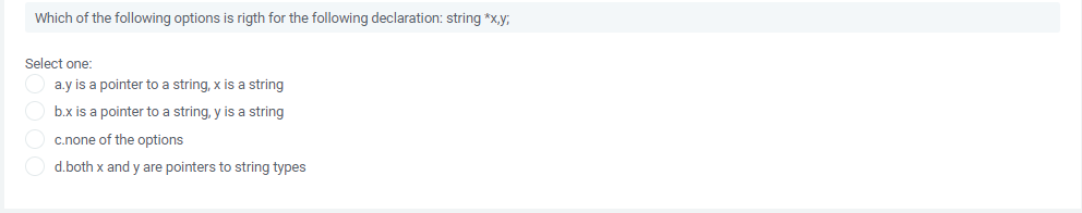 Which of the following options is rigth for the following declaration: string *x,y;
Select one:
a.y is a pointer to a string, x is a string
b.x is a pointer to a string, y is a string
c.none of the options
d.both x and y are pointers to string types
