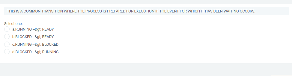 THIS IS A COMMON TRANSITION WHERE THE PROCESS IS PREPARED FOR EXECUTION IF THE EVENT FOR WHICH IT HAS BEEN WAITING OCCURS.
Select one:
a.RUNNING --&gt; READY
b.BLOCKED -&gt; READY
c.RUNNING -&gt; BLOCKED
d.BLOCKED --&gt; RUNNING
