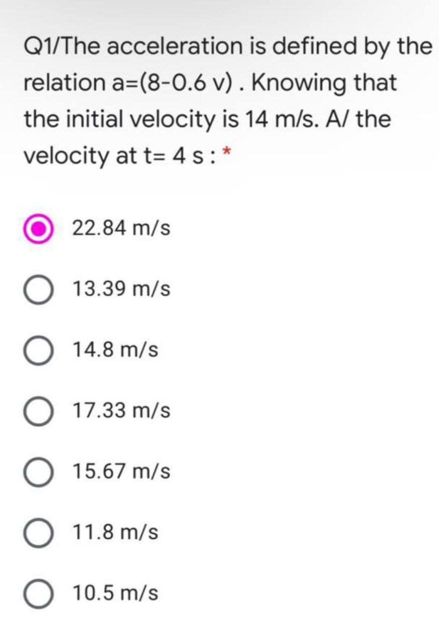 Q1/The acceleration is defined by the
relation a=(8-0.6 v) . Knowing that
the initial velocity is 14 m/s. A/ the
velocity at t= 4 s: *
22.84 m/s
13.39 m/s
O 14.8 m/s
17.33 m/s
O 15.67 m/s
O 11.8 m/s
O 10.5 m/s
