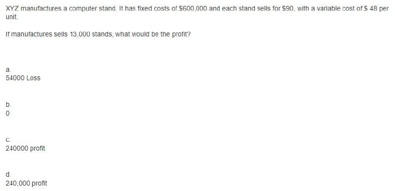 XYZ manufactures a computer stand. It has fixed costs of $600,000 and each stand sells for $90, with a variable cost of $ 48 per
unit.
If manufactures sells 13,000 stands, what would be the profit?
a.
54000 Loss
b.
С.
240000 profit
d.
240,000 profit
