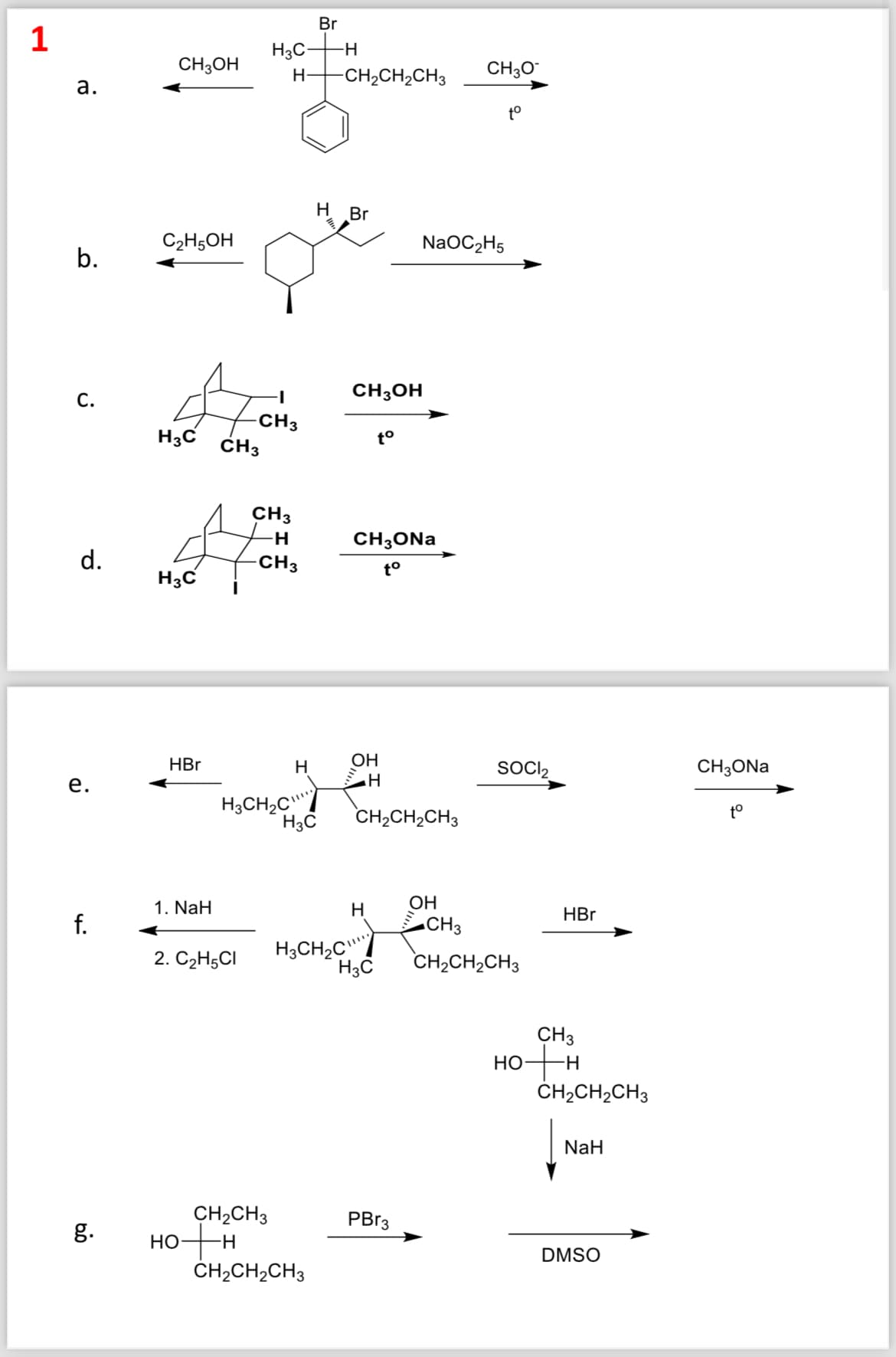 Br
1
H3C-
-H
CH3OH
H
-CH2CH2CH3
CH3O
a.
to
C2H5OH
b.
C.
H3C CH3
H Br
CH3OH
-CH3
to
CH 3
NaOC2H5
-H
CH3ONa
d.
-CH3
to
H3C
HBr
OH
H
e.
H
H3CH2C
H3C
CH2CH2CH3
SOCI₂
CH3ONa
to
CH3
CH2CH2CH3
HBr
1. NaH
OH
H
f.
2. C2H5Cl
H3CH2C"
H3C
CH3
HO+H
CH2CH2CH3
NaH
g.
HO
CH2CH3
H
PBr3
DMSO
CH2CH2CH3