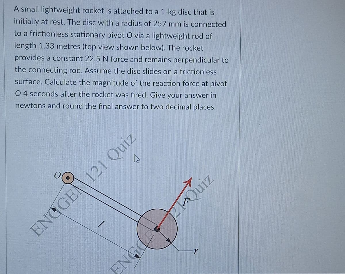 A small lightweight rocket is attached to a 1-kg disc that is
initially at rest. The disc with a radius of 257 mm is connected
to a frictionless stationary pivot O via a lightweight rod of
length 1.33 metres (top view shown below). The rocket
provides a constant 22.5 N force and remains perpendicular to
the connecting rod. Assume the disc slides on a frictionless
surface. Calculate the magnitude of the reaction force at pivot
04 seconds after the rocket was fired. Give your answer in
newtons and round the final answer to two decimal places.
B
ENGGE 121 Quiz
1
ENGE
Quiz
r