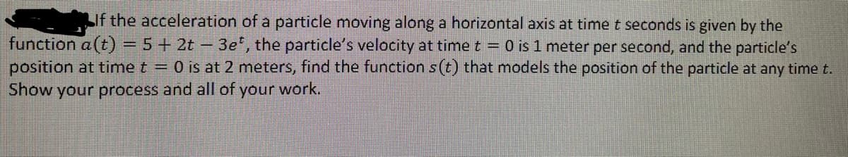 LIf the acceleration of a particle moving along a horizontal axis at time t seconds is given by the
function a (t) = 5+ 2t – 3e, the particle's velocity at time t = 0 is 1 meter per second, and the particle's
position at time t = 0 is at 2 meters, find the function s (t) that models the position of the particle at any time t.
Show your process and all of your work.
