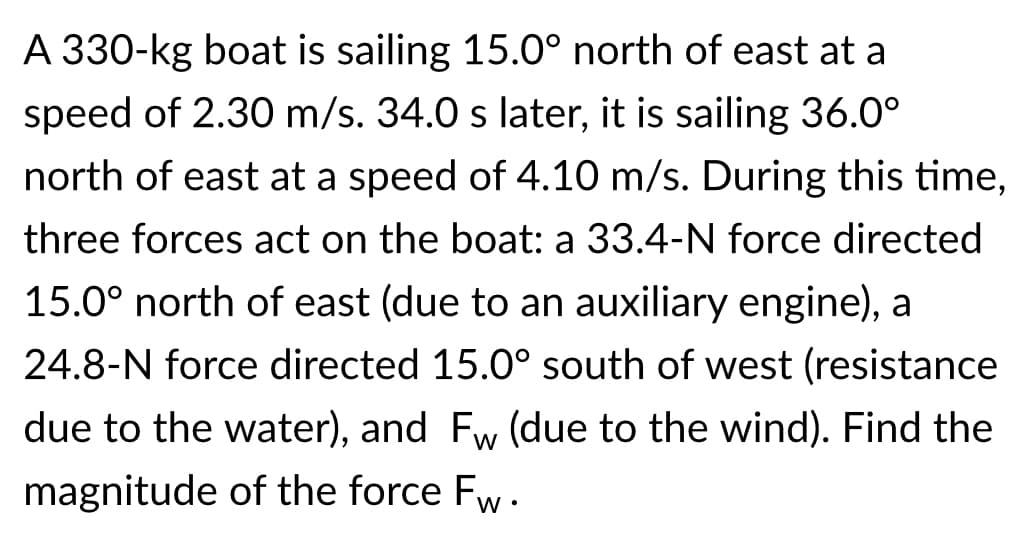 A 330-kg boat is sailing 15.0° north of east at a
speed of 2.30 m/s. 34.0 s later, it is sailing 36.0°
north of east at a speed of 4.10 m/s. During this time,
three forces act on the boat: a 33.4-N force directed
15.0° north of east (due to an auxiliary engine), a
24.8-N force directed 15.0° south of west (resistance
due to the water), and Fw (due to the wind). Find the
magnitude of the force Fw.
