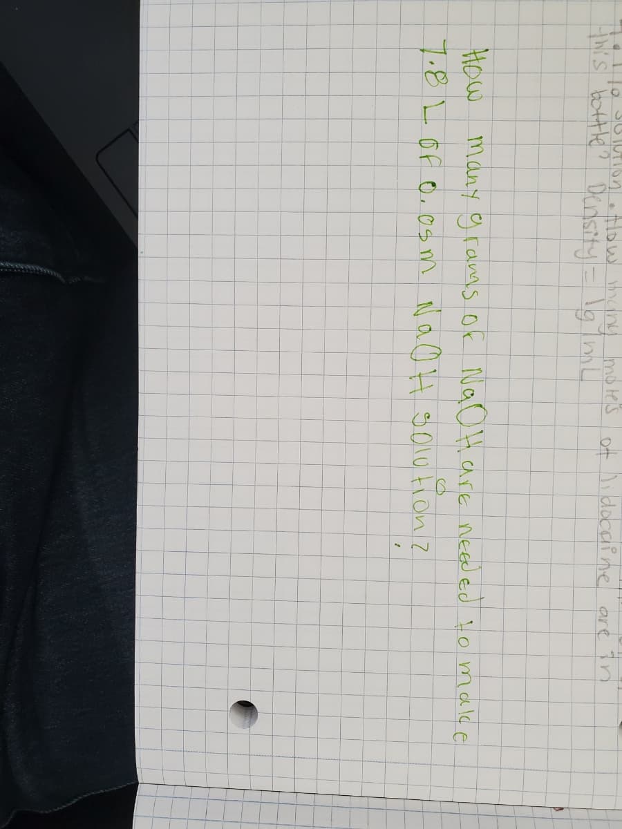 losoUtIon olow many motes of lidocaine are în
S boHtle? Densty- lgimL
How many cgramms of NaOH are needed to make
7.8LOF o, os m NaO H golo tion z
