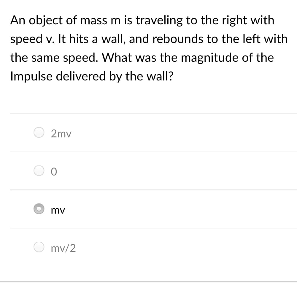 An object of mass m is traveling to the right with
speed v. It hits a wall, and rebounds to the left with
the same speed. What was the magnitude of the
Impulse delivered by the wall?
2mv
mv
mv/2
