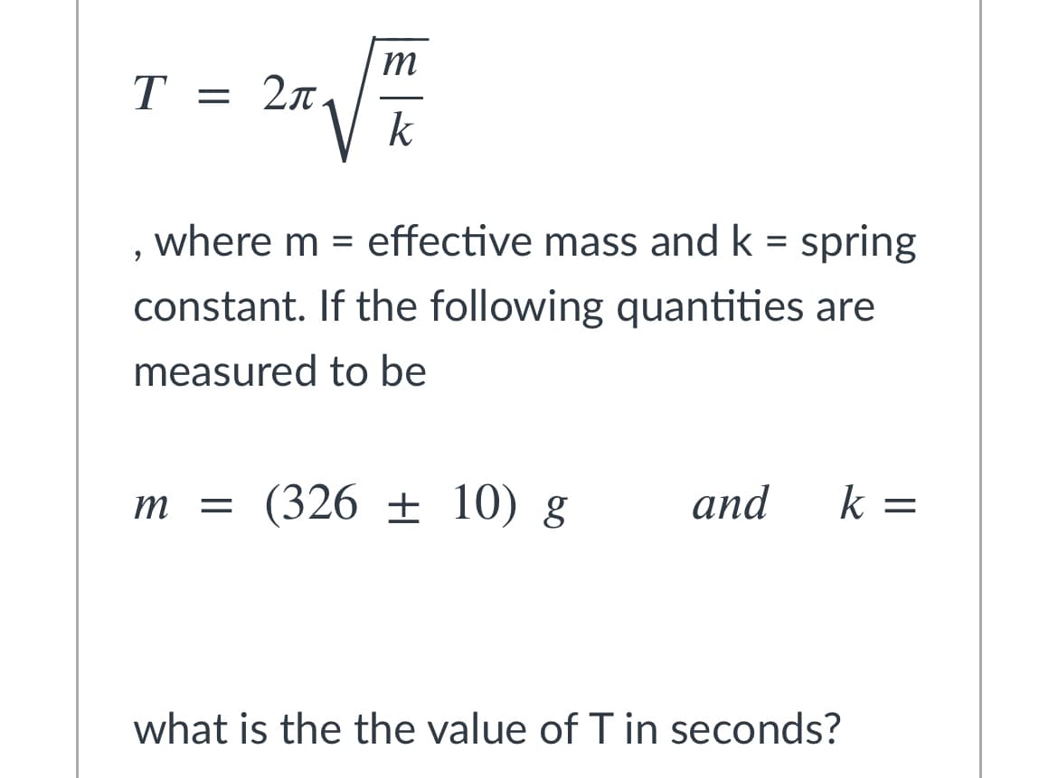 m
T = 2n
k
where m =
effective mass and k = spring
constant. If the following quantities are
measured to be
m = (326 ± 10) g
and
k =
what is the the value of T in seconds?
