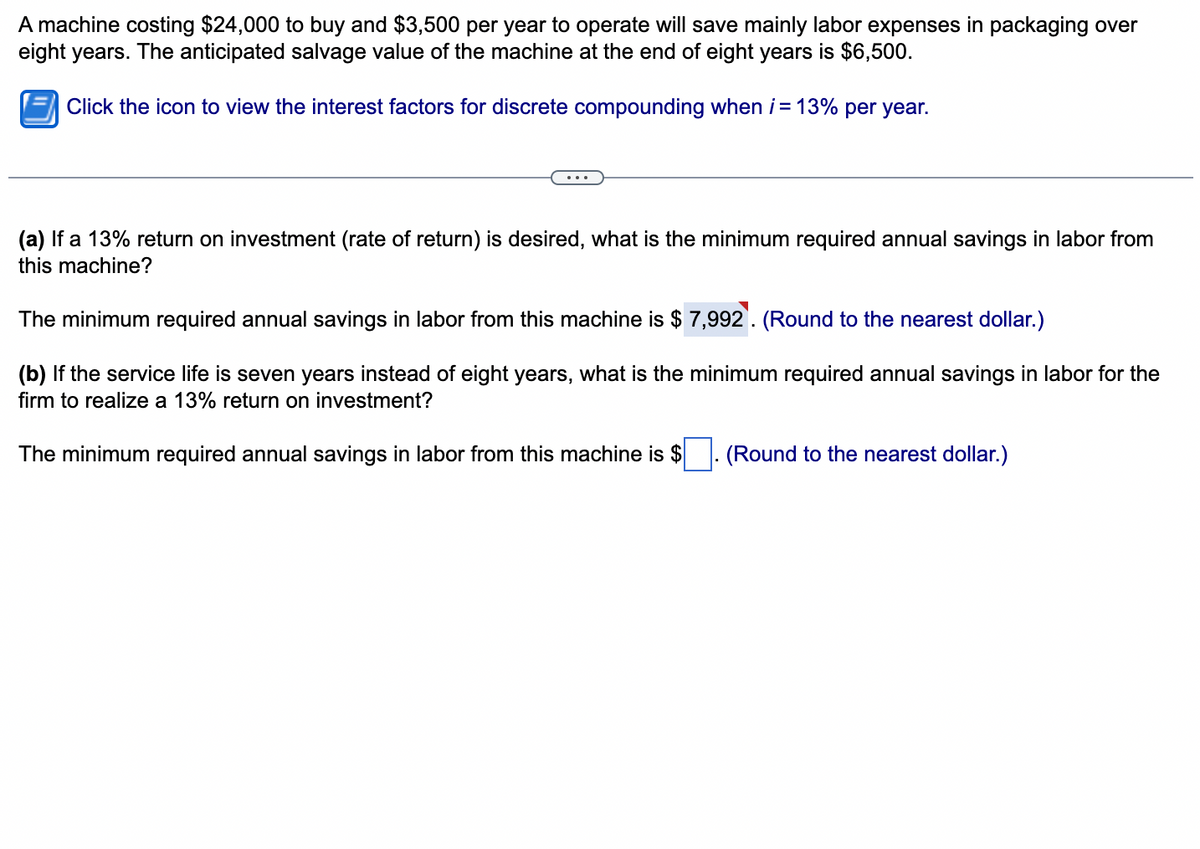 A machine costing $24,000 to buy and $3,500 per year to operate will save mainly labor expenses in packaging over
eight years. The anticipated salvage value of the machine at the end of eight years is $6,500.
Click the icon to view the interest factors for discrete compounding when i = 13% per year.
(a) If a 13% return on investment (rate of return) is desired, what is the minimum required annual savings in labor from
this machine?
The minimum required annual savings in labor from this machine is $ 7,992. (Round to the nearest dollar.)
(b) If the service life is seven years instead of eight years, what is the minimum required annual savings in labor for the
firm to realize a 13% return on investment?
The minimum required annual savings in labor from this machine is $
(Round to the nearest dollar.)