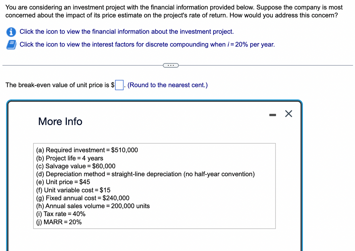 You are considering an investment project with the financial information provided below. Suppose the company is most
concerned about the impact of its price estimate on the project's rate of return. How would you address this concern?
Click the icon to view the financial information about the investment project.
Click the icon to view the interest factors for discrete compounding when i = 20% per year.
The break-even value of unit price is $
More Info
(Round to the nearest cent.)
(a) Required investment = $510,000
(b) Project life = 4 years
(c) Salvage value = $60,000
(d) Depreciation method = straight-line depreciation (no half-year convention)
(e) Unit price = $45
(f) Unit variable cost = $15
(g) Fixed annual cost = $240,000
(h) Annual sales volume = 200,000 units
(i) Tax rate = 40%
(j) MARR = 20%
X