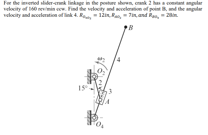 For the inverted slider-crank linkage in the posture shown, crank 2 has a constant angular
velocity of 160 rev/min ccw. Find the velocity and acceleration of point B, and the angular
velocity and acceleration of link 4. R0402 = 12in, Rao₂ = 7in, and RBO₂ = 28in.
B
15°
@2
4