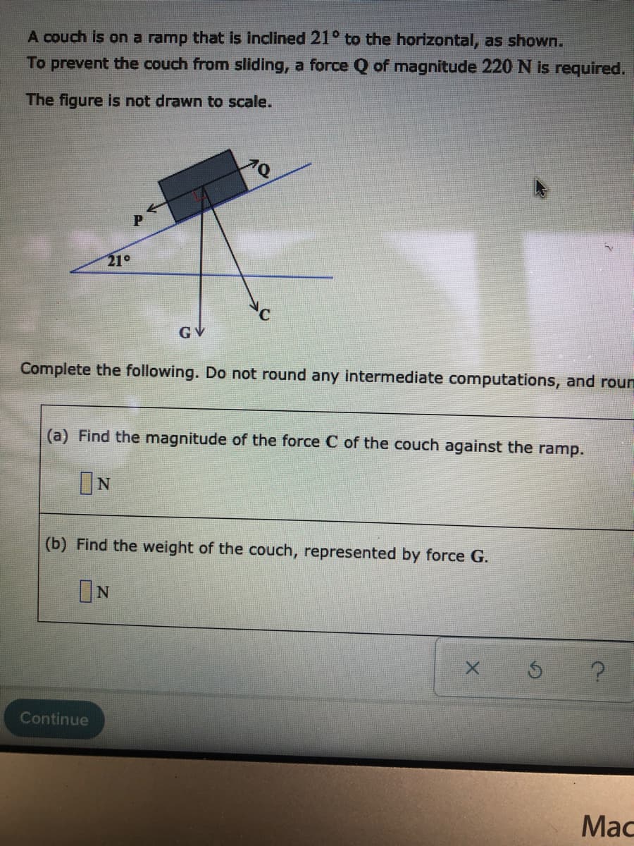 A couch is on a ramp that is inclined 21° to the horizontal, as shown.
To prevent the couch from sliding, a force Q of magnitude 220 N is required.
The figure is not drawn to scale.
21°
GV
Complete the following. Do not round any intermediate computations, and roun
(a) Find the magnitude of the force C of the couch against the ramp.
ON
(b) Find the weight of the couch, represented by force G.
ON
Continue
Мас
