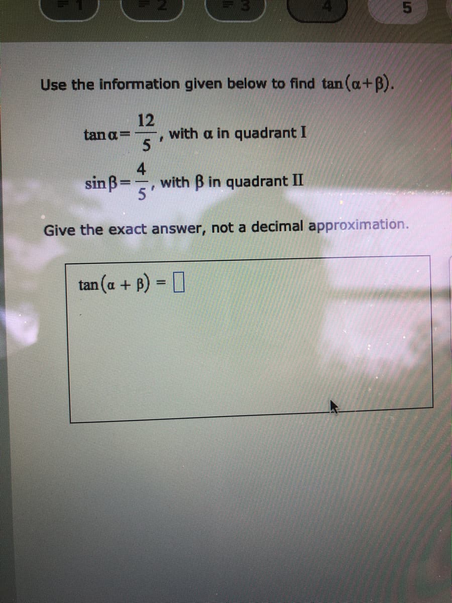 Use the information given below to find tan (a+B).
12
with a in quadrant I
5.
tanaD
4
sin ß=
with B in quadrant II
5
Give the exact answer, not a decimal approximation.
tan (a + B) = ]
%3D
