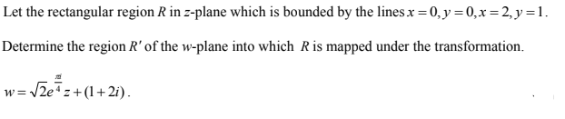 Let the rectangular region R in z-plane which is bounded by the lines x = 0, y = 0,x= 2, y = 1.
Determine the region R' of the w-plane into which Ris mapped under the transformation.
w = /2ez+(1+ 2i).
