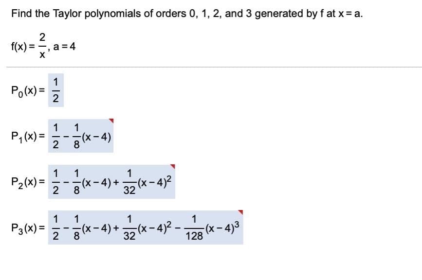 Find the Taylor polynomials of orders 0, 1, 2, and 3 generated by f at x= a.
2
f(x) = -, a = 4
X
1
Po(x) =
P,(x) =
1
1
(x-4)
--
8
1
1
-이(x-4) + 20(x- 4)-
8.
1
P2(x) =
-
2
32
1
1
(х-4) +
1
1
P3(x) =
2
32 (x- 4)2
128
(x- 4)3
-
|00
