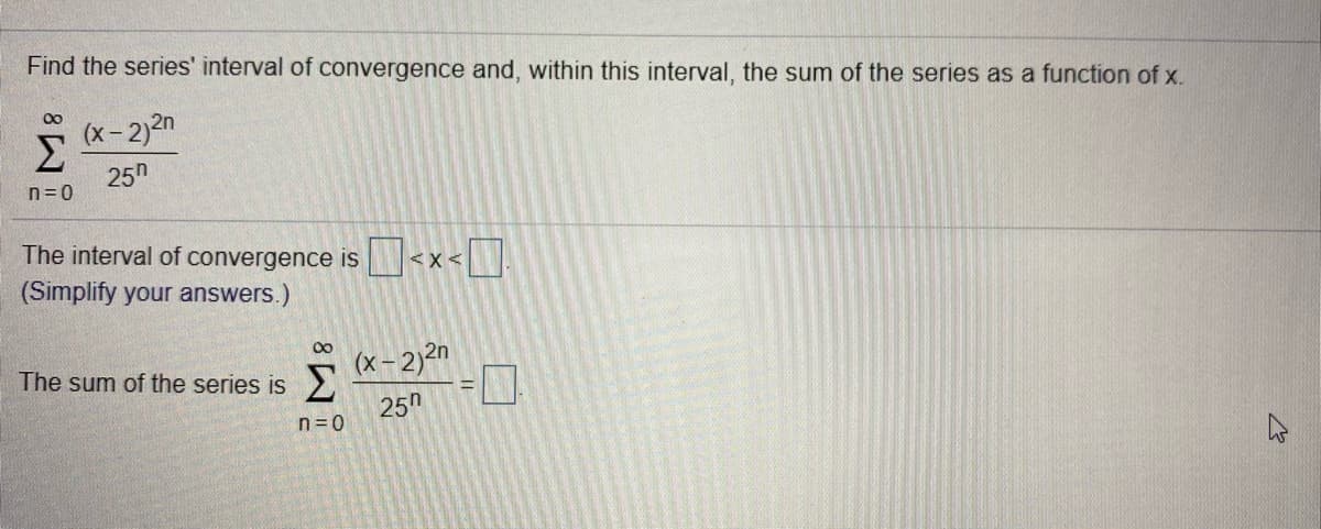 Find the series' interval of convergence and, within this interval, the sum of the series as a function of x.
00
(x-2)2n
Σ
25h
n= 0
The interval of convergence is <x < .
(Simplify your answers.)
<X<
00
The sum of the series is
(x- 2)²n
25h
n=0
