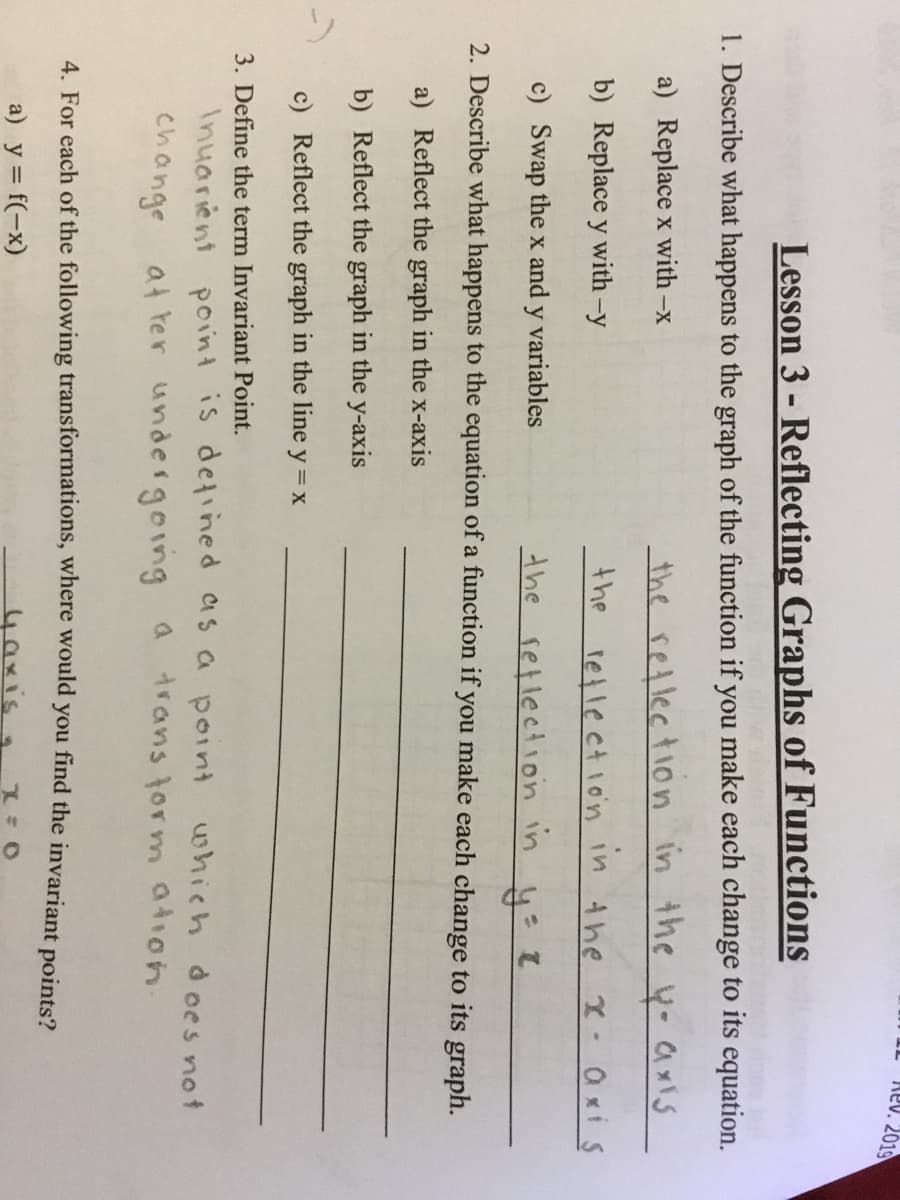 Rev. 2019
Lesson 3 - Reflecting Graphs of Functions
1. Describe what happens to the graph of the function if you make each change to its equation.
a) Replace x with-x
the retlection in the y- a xiS
b) Replace y with-y
the
retlection
in the
•Qxi s
c) Swap the x and y variables
the setlection in
2. Describe what happens to the equation of a function if you make each change to its graph.
a) Reflect the graph in the x-axis
b) Reflect the graph in the y-axis
-)
c) Reflect the graph in the line y = x
3. Define the term Invariant Point.
Inuarient point is detined as a point which does not
change at ter undergoing a
trans torm ation.
4. For each of the following transformations, where would you find the invariant points?
a) y = f(-x)
