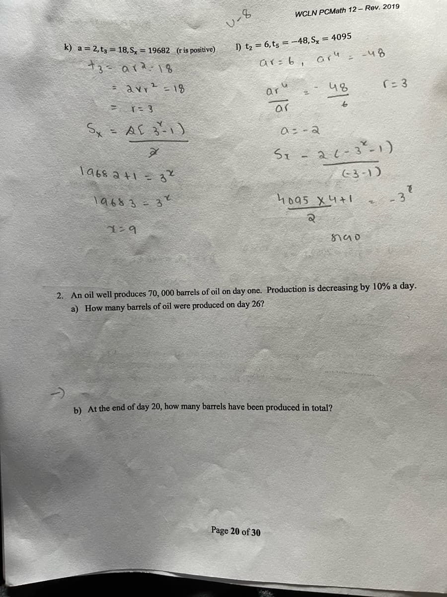 WCLN PCMath 12 - Rev. 2019
U-8
k) a= 2,t3 = 18, S, = 19682 (ris positive)
1) t2 = 6,t5 = –48, S, = 4095
t3= ara:18
ar=6, are
-48
= avr? =18
aru
48
ar
to
aニ-a
ST
Ta68 at1 =る
(-3-1)
T9683=3?
4o95 X4+1
z -3
2. An oil well produces 70, 000 barrels of oil on day one. Production is decreasing by 10% a day.
a) How many barrels of oil were produced on day 26?
b) At the end of day 20, how many barrels have been produced in total?
Page 20 of 30
