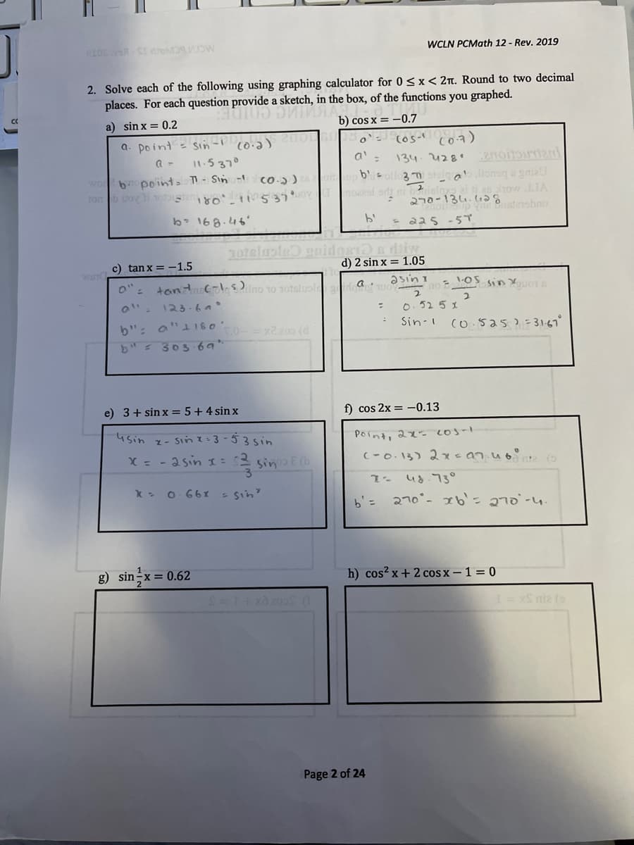 WCLN PCMath 12 - Rev. 2019
2. Solve each of the following using graphing calculator for 0<x< 2n. Round to two decimal
places. For each question provide a sketch, in the box, of the functions you graphed.
a) sin x = 0.2
b) cos x = -0.7
a. point= sin- eHo
co7)
11.5370
a'.
134.428.
ab.lionsqa gniaU
ei ti as how JJA
won
b pointa - Sin -
co-)
ton b uoyli tosta o 537
nos
3כeמ -סרב
b 168.46'
- aa5 -5T
1oteluois nidas1D s dbiw
d) 2 sin x = 1.05
c) tan x = -1.5
tantcolesilno 1o 1otsluole
asin I
a
0": 123-6°
0.52 5 x
b": a"1180
b" 303 69"*
2200 (d
Sin-1
co.sas)=31-67°
e) 3+ sin x = 5+4 sin x
f) cos 2x = –0.13
usin
z- Sin I:3-53sin
Point, 2x. 20s-1
X = - 2sin I:
sine
ud.73°
X - 0 66I
- Sin
b'=
270°- 1b'= 270-4
g) sin-x= 0.62
h) cos? x + 2 cos x – 1 = 0
S nia
Page 2 of 24
