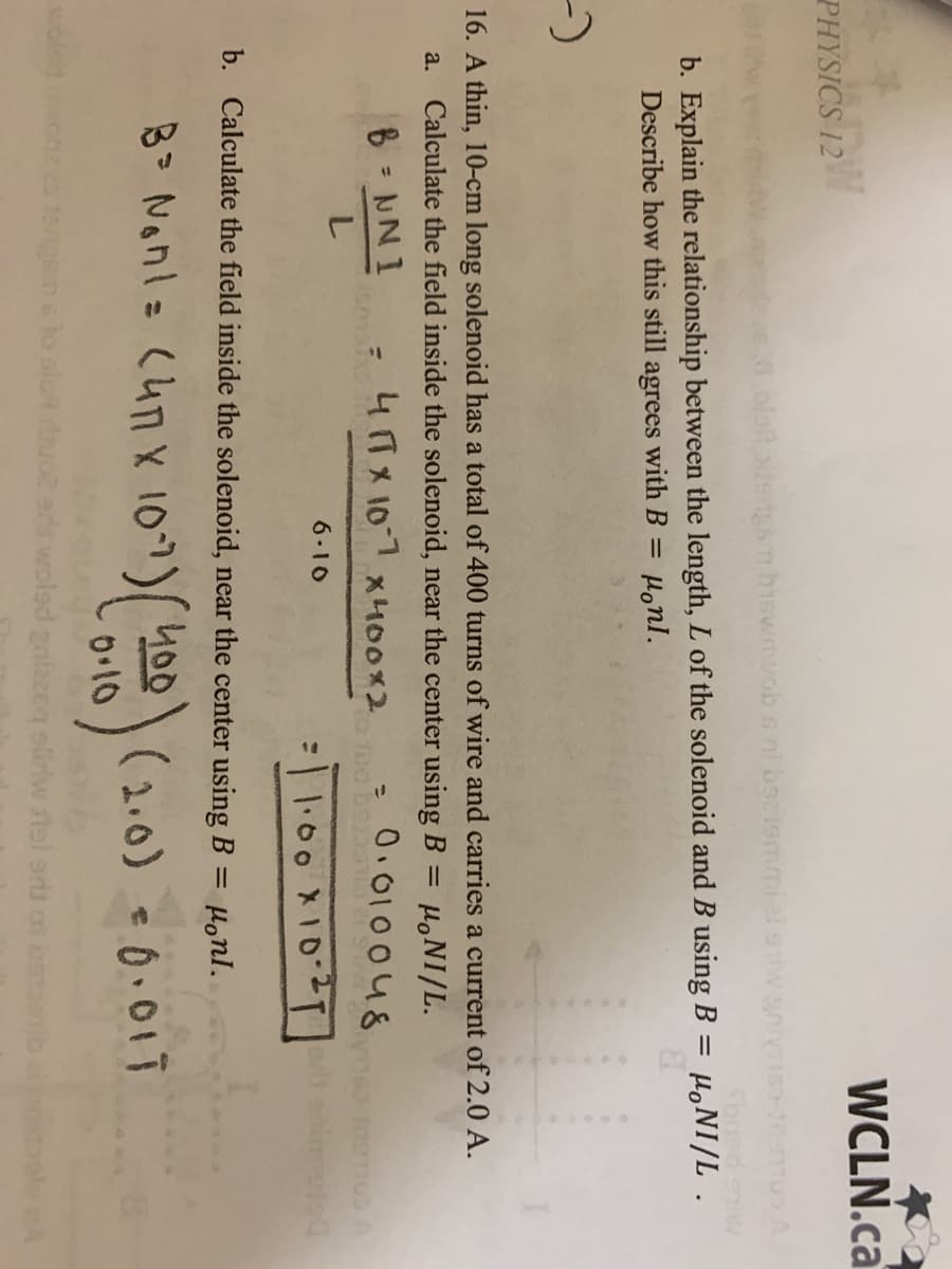 WCLN.ca
PHYSICS 12
olatbitertsm hiswmwob s ni b219mmiel s
b. Explain the relationship between the length, L of the solenoid and B using B = H,NI/L .
Describe how this still agrees with B =
Honl.
16. A thin, 10-cm long solenoid has a total of 400 turns of wire and carries a current of 2.0 A.
Calculate the field inside the solenoid, near the center using B = µ,NI/L.
a.
B NNI
4TX 101 x400x2
- 0.01004&
%3D
3D
6.10
=11:00X10-2T
b. Calculate the field inside the solenoid, near the center using B =
Honl.
8 Nonl= (4n X 107) 400
(2.0) 0.01T
0.10
woled
1sgsm 6 to sloA uc
olad galzzcq sliriw rtel ars on bs
