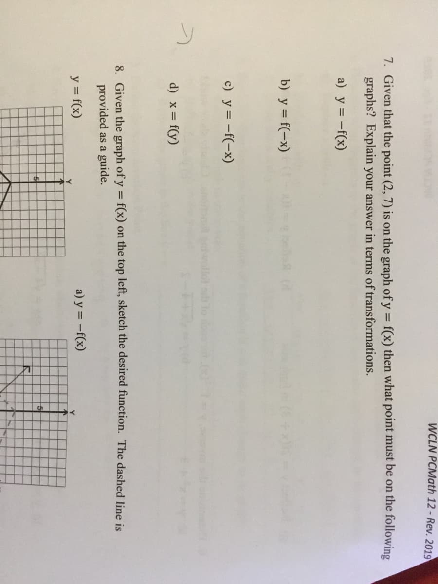 WCLN PCMath 12 - Rev. 2019
7. Given that the point (2, 7) is on the graph of y = f(x) then what point must be on the following
graphs? Explain your answer in terms of transformations.
%3D
a) y = -f(x)
b) y = f(-x)
c) y = -f(-x)
d) x = f(y)
8. Given the graph of y = f(x) on the top left, sketch the desired function. The dashed line is
provided as a guide.
y = f(x)
a) y = -f(x)
5
