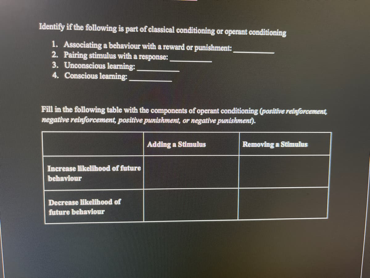 Identify if the following is part of classical conditioning or operant conditioning
1. Associating a behaviour with a reward or punishment:
2. Pairing stimulus with a response:
3. Unconscious learning:
4. Conscious leaming:
Fill in the following table with the components of operant conditioning (positive reinforcement,
negative reinforcement, positive punishment, or negative punishment).
Adding a Stimulus
Removing a Stimulus
Increase likelihood of future
bebaviour
Decrease likelihood of
future behaviour
