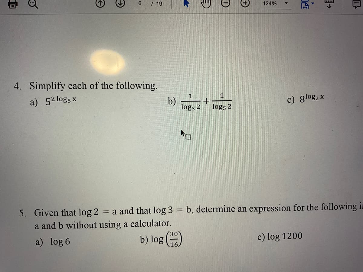 / 19
124%
4. Simplify each of the following.
1
1
b)
log3 2
c) 8log2 x
a) 52 logs x
log5 2
5. Given that log 2
= a and that log 3 = b, determine an expression for the following in
a and b without using a calculator.
(30
b) log 16)
c) log 1200
a) log 6
目→
