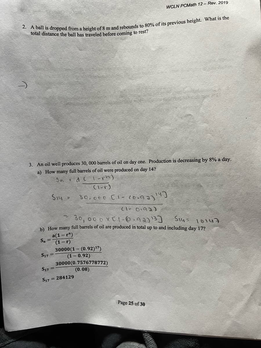 WCLN PCMath 12 - Rev. 2019
total distance the ball has traveled before coming to rest?
3. An oil well produces 30, 000 barrels of oil on day one. Production is decreasing by 8% a day.
a) How many full barrels of oil were produced on day 14?
Sn d( | -rn)
(l-r)
S14 -
30, 000 [i - (o.92)J
Cl- Oi9 2)
30, 00 o xC1- 0.92)13]
b). How many full barrels of oil are produced in total up to and including day 17?
thiol -hiS
a(1– r")
S. =
(1-г)
30000(1 – (0.92)17)
S17 =
(1– 0.92)
30000 (0.7576778772)
S17 =
(0.08)
S17 = 284129
Page 25 of 30
