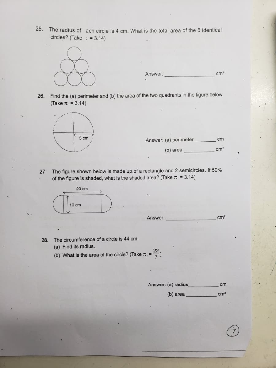 25. The radius of ach circle is 4 cm. What is the total area of the 6 identical
circles? (Take ; = 3.14)
Answer:
cm?
26.
Find the (a) perimeter and (b) the area of the two quadrants in the figure below.
(Take T = 3.14)
5 ст
Answer: (a) perimeter
cm
(b) area
cm?
27. The figure shown below is made up of a rectangle and 2 semicircles. If 50%
of the figure is shaded, what is the shaded area? (Take T = 3.14)
20 cm
10 cm
Answer:
cm?
28. The circumference of a circle is 44 cm.
(a) Find its radius.
22
(b) What is the area of the circle? (Take T. =
Answer: (a) radius
cm
(b) area
cm?
