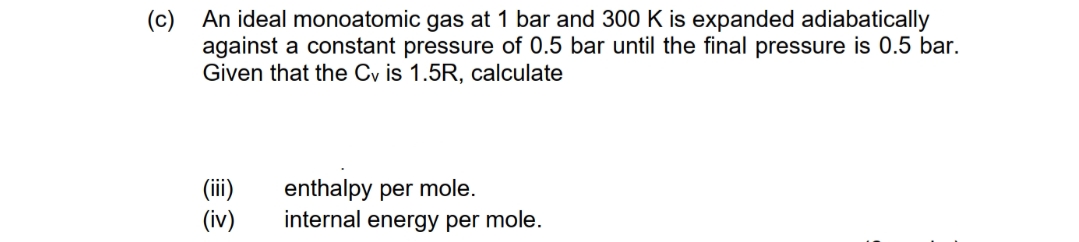 (c) An ideal monoatomic gas at 1 bar and 300 K is expanded adiabatically
against a constant pressure of 0.5 bar until the final pressure is 0.5 bar.
Given that the Cy is 1.5R, calculate
(iii)
(iv)
enthalpy per mole.
internal energy per mole.
