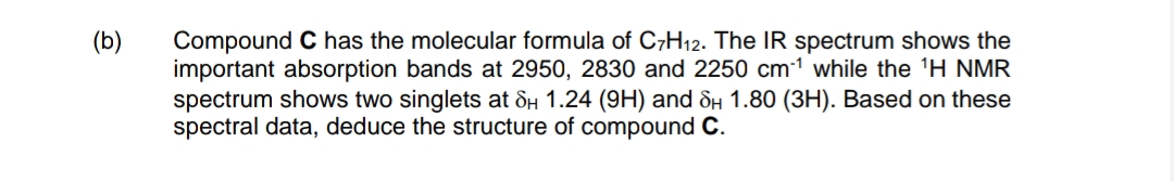 (b)
Compound C has the molecular formula of C-H12. The IR spectrum shows the
important absorption bands at 2950, 2830 and 2250 cm-1 while the 'H NMR
spectrum shows two singlets at dH 1.24 (9H) and ôH 1.80 (3H). Based on these
spectral data, deduce the structure of compound C.
