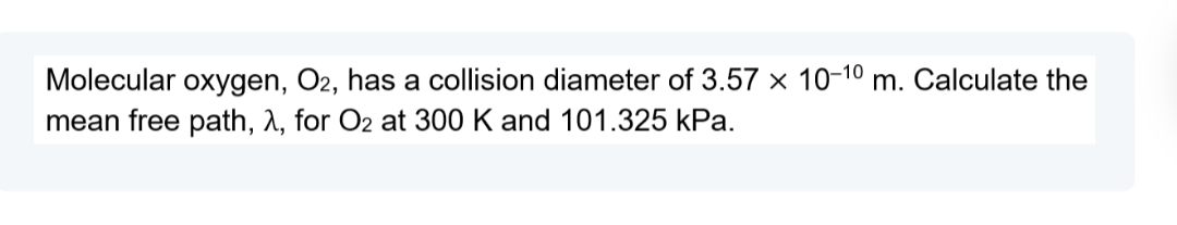 Molecular oxygen, O2, has a collision diameter of 3.57 x 10-10 m. Calculate the
mean free path, A, for O2 at 300 K and 101.325 kPa.
