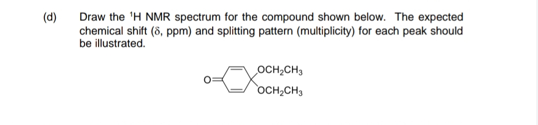 Draw the 'H NMR spectrum for the compound shown below. The expected
chemical shift (8, ppm) and splitting pattern (multiplicity) for each peak should
be illustrated.
(d)
OCH2CH3
OCH2CH3
