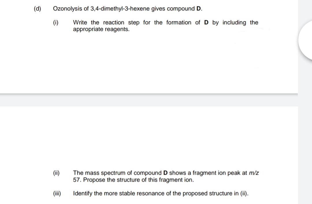 (d)
Ozonolysis of 3,4-dimethyl-3-hexene gives compound D.
(i)
Write the reaction step for the formation of D by including the
appropriate reagents.
(ii)
The mass spectrum of compound D shows a fragment ion peak at m/z
57. Propose the structure of this fragment ion.
(ii)
Identify the more stable resonance of the proposed structure in (ii).
