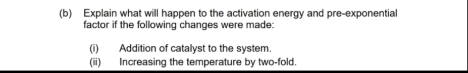 (b) Explain what will happen to the activation energy and pre-exponential
factor if the following changes were made:
(1)
(ii)
Addition of catalyst to the system.
Increasing the temperature by two-fold.