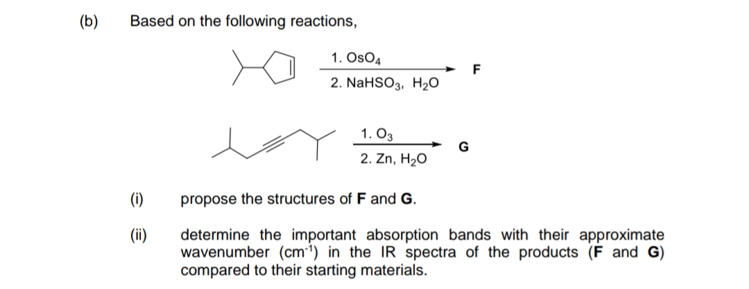 (b)
Based on the following reactions,
1. OsO4
F
2. NaHSO3, H2O
1. O3
G
2. Zn, H20
(1)
propose the structures of F and G.
(ii)
determine the important absorption bands with their approximate
wavenumber (cm1) in the IR spectra of the products (F and G)
compared to their starting materials.
