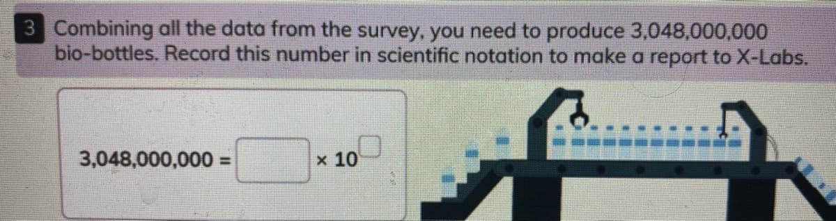 3 Combining all the data from the survey, you need to produce 3,048,000,000
bio-bottles. Record this number in scientific notation to make a report to X-Labs.
3,048,000,000 =
10
