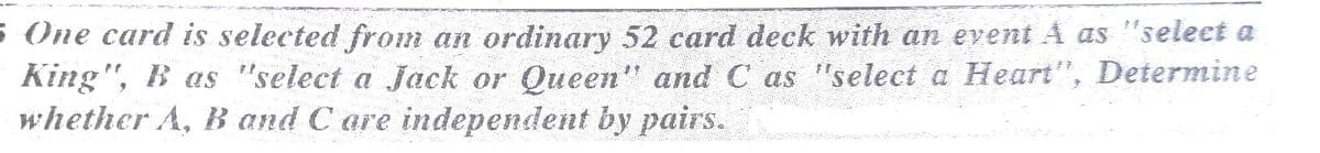 s One card is selected from an ordinary 52 card deck with an event A as "select a
King", B as "select a Jack or Queen" and C as "select a Heart", Determine
whether A, B and C are independent by pairs.
