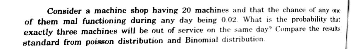 Consider a machine shop having 20 machines and that the chance of any one
of them mal functioning during any day being 0.02. What is the probability that
exactly three machines wi!l be out of service on the same day? Compare the results
standard from poisson distribution and Binomia! distribution.
