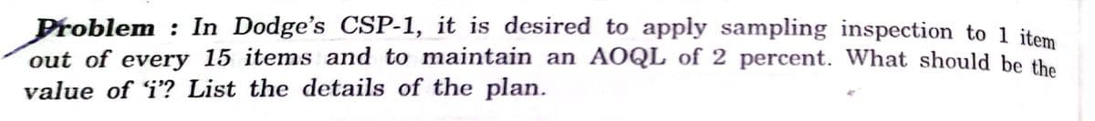 Problem : In Dodge's CSP-1, it is desired to apply sampling inspection to 1 jtem
out of every 15 items and to maintain an AOQL of 2 percent. What should be the
value of i? List the details of the plan.
