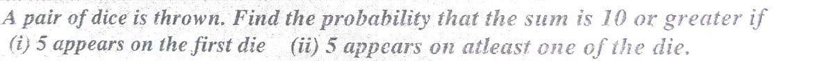 A pair of dice is thrown. Find the probability that the sum is 10 or greater if
(i) 5 appears on the first die (ii) 5 appears on atleast one of the die.
