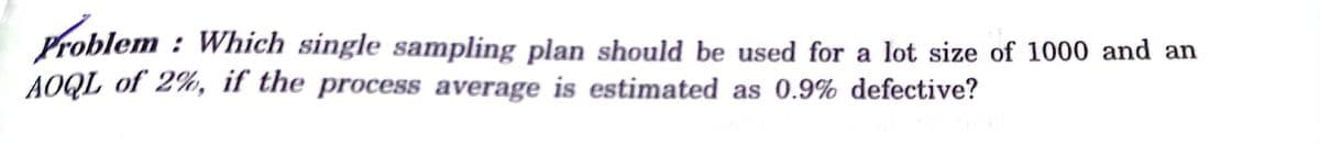 Problem : Which single sampling plan should be used for a lot size of 1000 and an
AOQL of 2%, if the process average is estimated as 0.9% defective?
