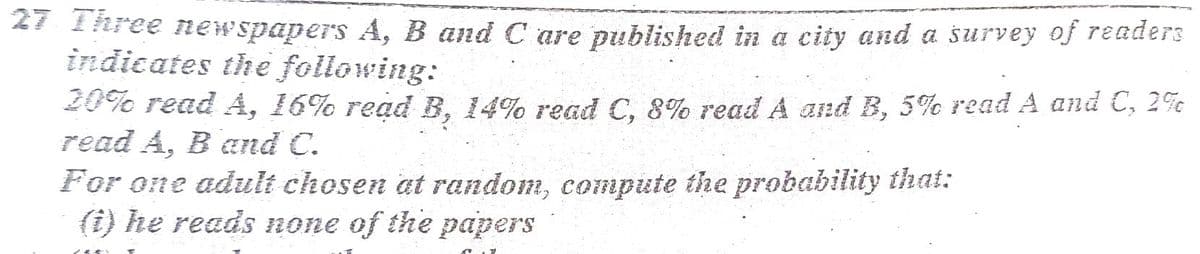 27 1hree newspapers A, B and C are published in a city and a survey of readers
indicates the following:
20% read A, 16% read B, 14% read C, 8% read A and B, 5% read A and C, 2%c
read A, B and C.
For one adult chosen at random, compute the probability that:
(i) he reads none of the papers
6-
